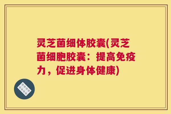 灵芝菌细体胶囊(灵芝菌细胞胶囊：提高免疫力，促进身体健康)