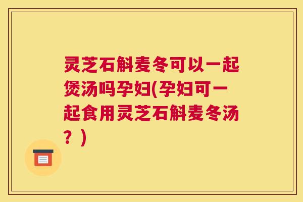 灵芝石斛麦冬可以一起煲汤吗孕妇(孕妇可一起食用灵芝石斛麦冬汤？)