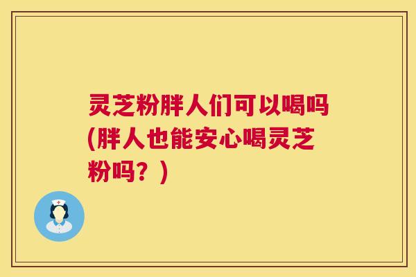 灵芝粉胖人们可以喝吗(胖人也能安心喝灵芝粉吗？)