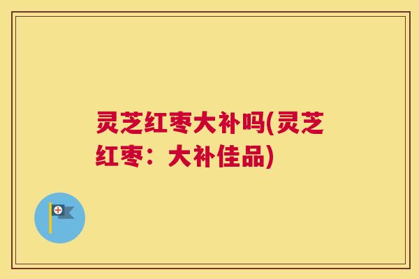 灵芝红枣大补吗(灵芝红枣：大补佳品)