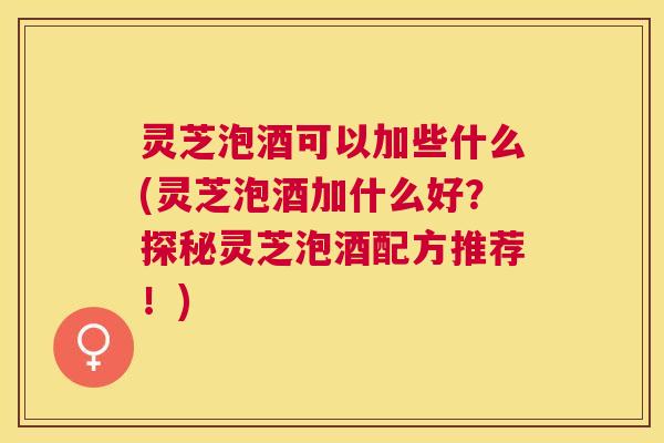 灵芝泡酒可以加些什么(灵芝泡酒加什么好？探秘灵芝泡酒配方推荐！)