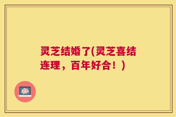 灵芝结婚了(灵芝喜结连理，百年好合！)