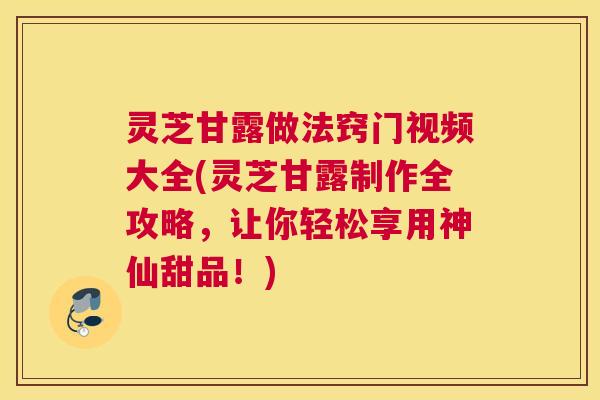 灵芝甘露做法窍门视频大全(灵芝甘露制作全攻略，让你轻松享用神仙甜品！)