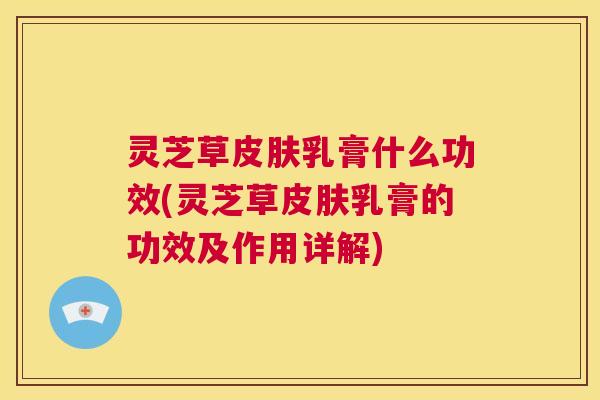灵芝草皮肤乳膏什么功效(灵芝草皮肤乳膏的功效及作用详解)