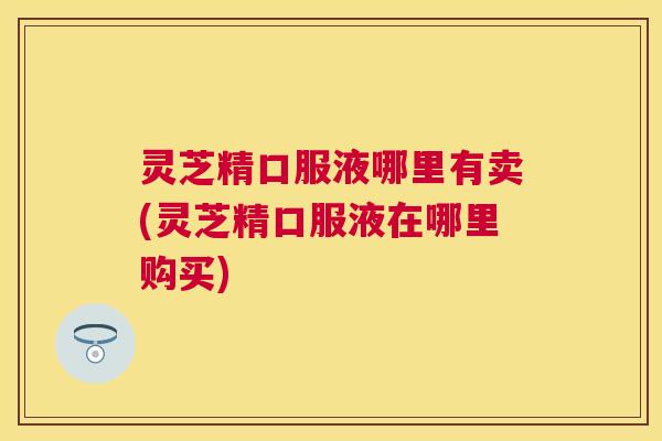 灵芝精口服液哪里有卖(灵芝精口服液在哪里购买)