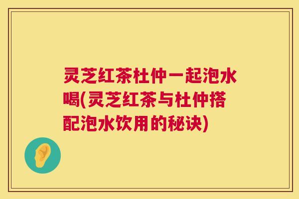 灵芝红茶杜仲一起泡水喝(灵芝红茶与杜仲搭配泡水饮用的秘诀)