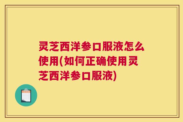 灵芝西洋参口服液怎么使用(如何正确使用灵芝西洋参口服液)
