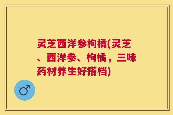 灵芝西洋参枸橘(灵芝、西洋参、枸橘，三味药材养生好搭档)