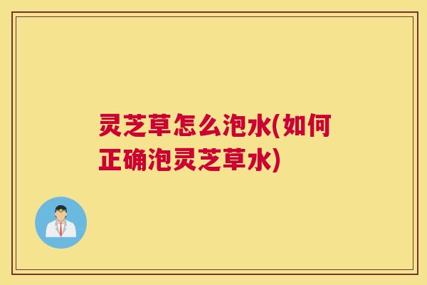 灵芝草怎么泡水(如何正确泡灵芝草水)