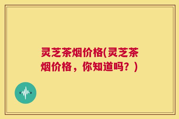 灵芝茶烟价格(灵芝茶烟价格，你知道吗？)