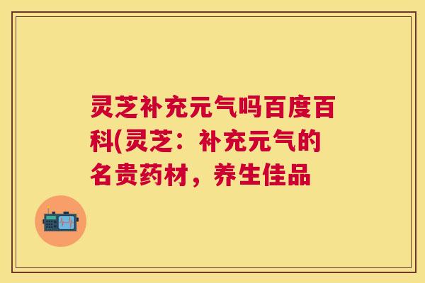 灵芝补充元气吗百度百科(灵芝：补充元气的名贵药材，养生佳品