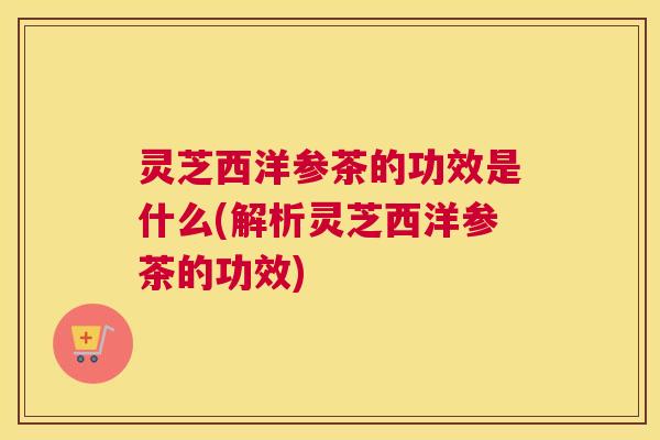 灵芝西洋参茶的功效是什么(解析灵芝西洋参茶的功效)