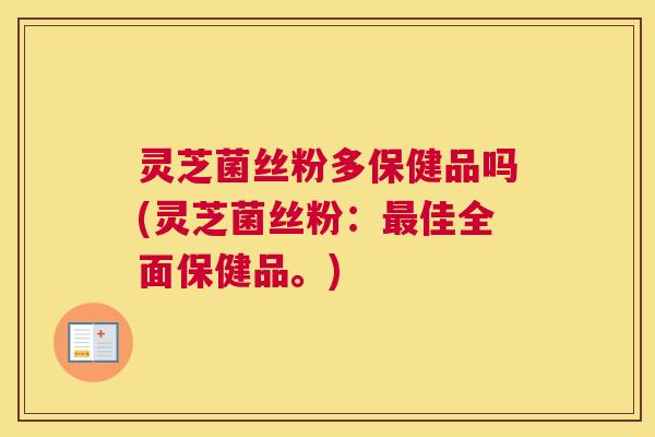灵芝菌丝粉多保健品吗(灵芝菌丝粉：最佳全面保健品。)