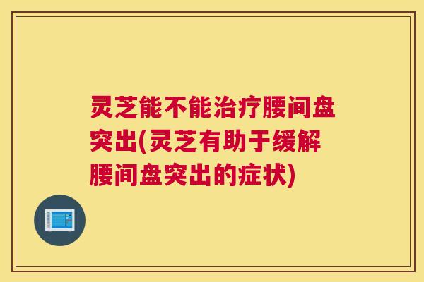 灵芝能不能治疗腰间盘突出(灵芝有助于缓解腰间盘突出的症状)