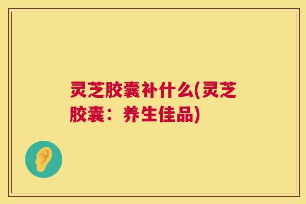 灵芝胶囊补什么(灵芝胶囊：养生佳品)