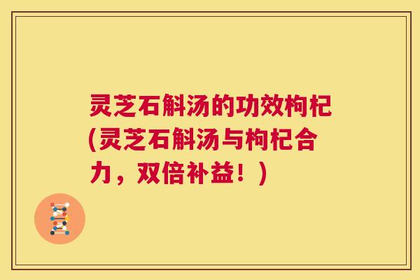 灵芝石斛汤的功效枸杞(灵芝石斛汤与枸杞合力，双倍补益！)