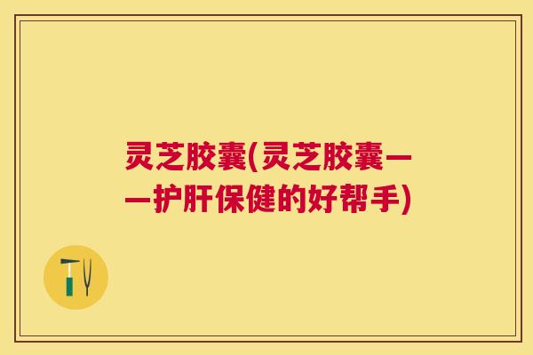 灵芝胶囊(灵芝胶囊——护肝保健的好帮手)