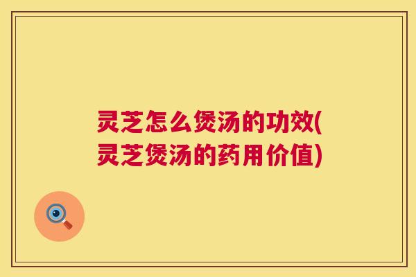 灵芝怎么煲汤的功效(灵芝煲汤的药用价值)