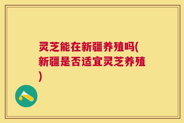 灵芝能在新疆养殖吗(新疆是否适宜灵芝养殖) 灵芝能在新疆养殖吗(新疆是否适宜灵芝养殖)