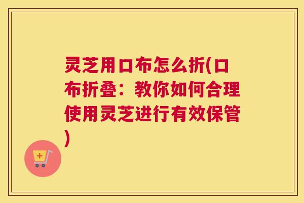 灵芝用口布怎么折(口布折叠：教你如何合理使用灵芝进行有效保管)
