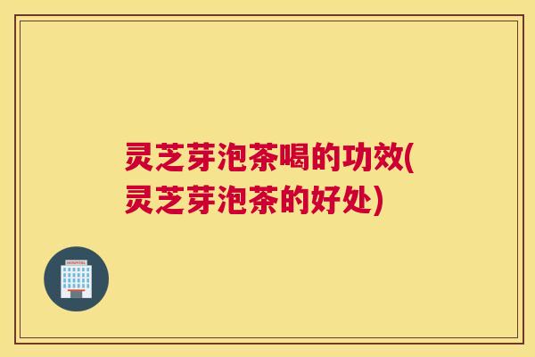 灵芝芽泡茶喝的功效(灵芝芽泡茶的好处)