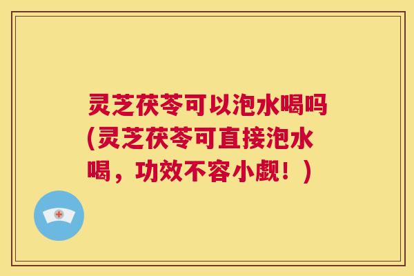 灵芝茯苓可以泡水喝吗(灵芝茯苓可直接泡水喝，功效不容小觑！)