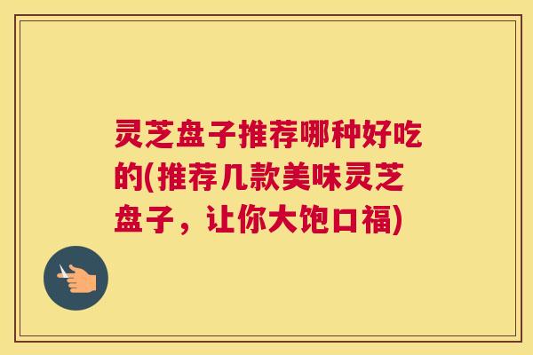 灵芝盘子推荐哪种好吃的(推荐几款美味灵芝盘子，让你大饱口福)