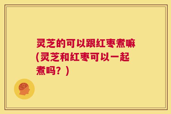 灵芝的可以跟红枣煮嘛(灵芝和红枣可以一起煮吗？)