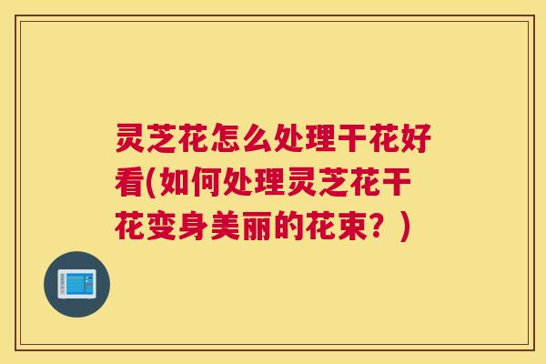 灵芝花怎么处理干花好看(如何处理灵芝花干花变身美丽的花束？)