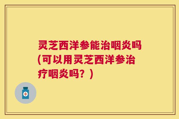 灵芝西洋参能吗(可以用灵芝西洋参吗？)