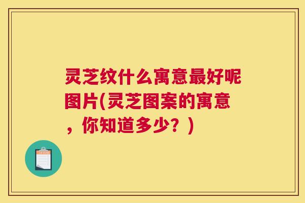 灵芝纹什么寓意最好呢图片(灵芝图案的寓意，你知道多少？)
