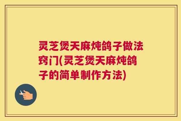 灵芝煲天麻炖鸽子做法窍门(灵芝煲天麻炖鸽子的简单制作方法)