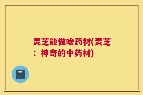 灵芝能做啥药材(灵芝：神奇的中药材)