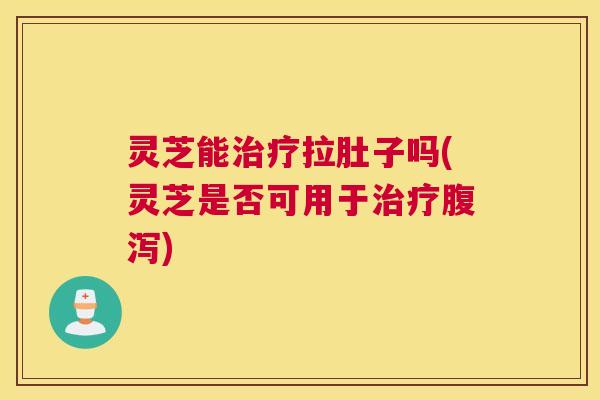 灵芝能治疗拉肚子吗(灵芝是否可用于治疗腹泻)