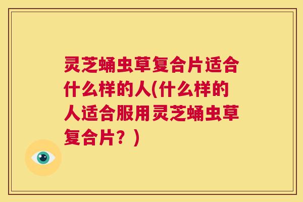 灵芝蛹虫草复合片适合什么样的人(什么样的人适合服用灵芝蛹虫草复合片？)