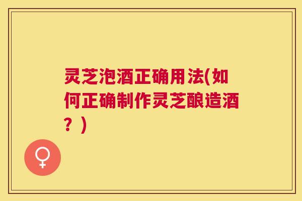 灵芝泡酒正确用法(如何正确制作灵芝酿造酒？)