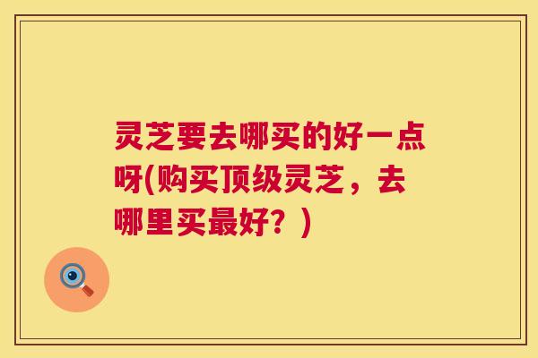 灵芝要去哪买的好一点呀(购买灵芝,去哪里买好?) 灵芝要去哪买的好一点呀(购买灵芝,去哪里买好?)