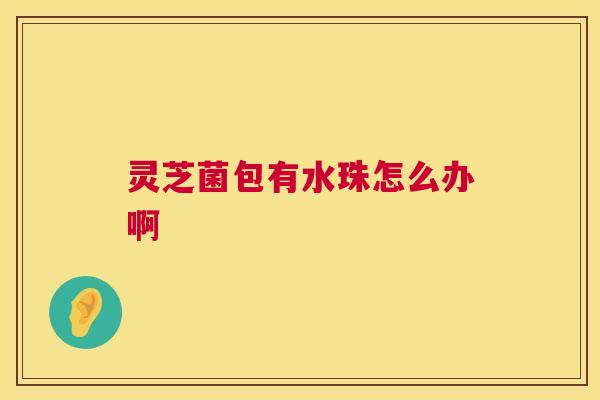 灵芝菌包有水珠怎么办啊