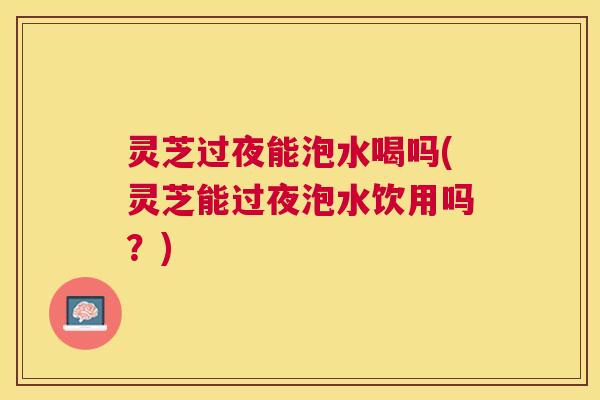 灵芝过夜能泡水喝吗(灵芝能过夜泡水饮用吗？)