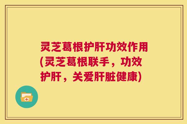 灵芝葛根护肝功效作用(灵芝葛根联手，功效护肝，关爱肝脏健康)