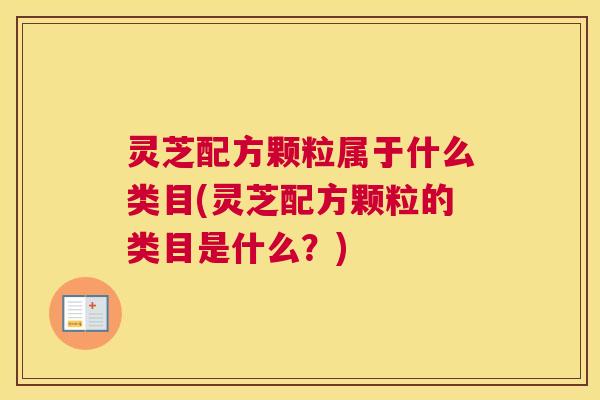 灵芝配方颗粒属于什么类目(灵芝配方颗粒的类目是什么？)