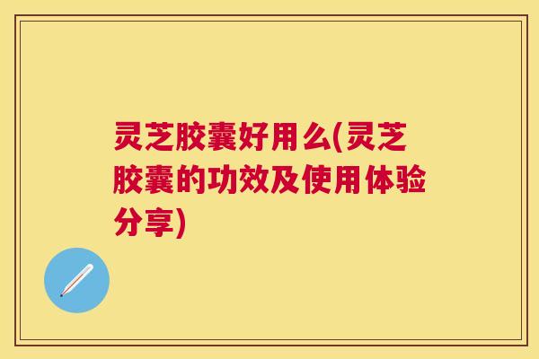 灵芝胶囊好用么(灵芝胶囊的功效及使用体验分享)