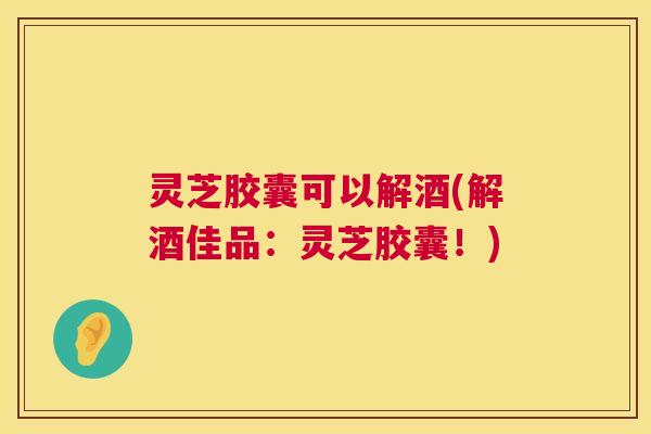 灵芝胶囊可以解酒(解酒佳品：灵芝胶囊！)