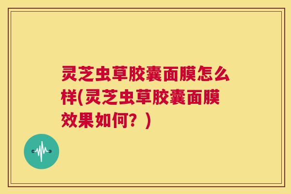 灵芝虫草胶囊面膜怎么样(灵芝虫草胶囊面膜效果如何？)