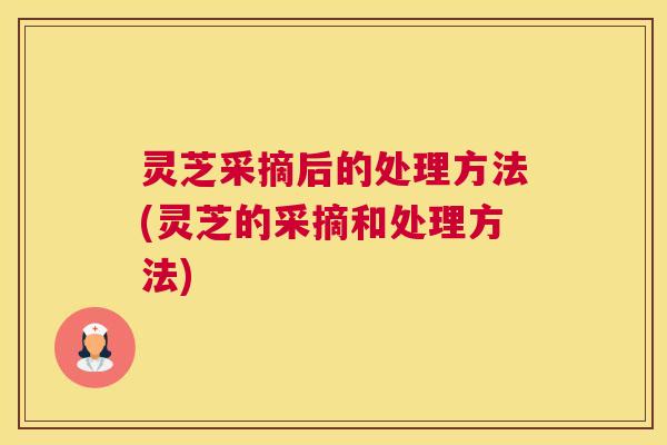 灵芝采摘后的处理方法(灵芝的采摘和处理方法)