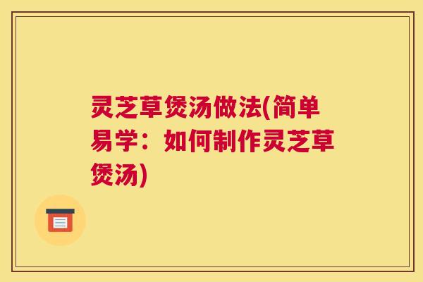 灵芝草煲汤做法(简单易学：如何制作灵芝草煲汤)