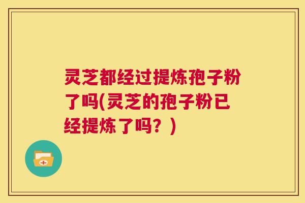 灵芝都经过提炼孢子粉了吗(灵芝的孢子粉已经提炼了吗？)