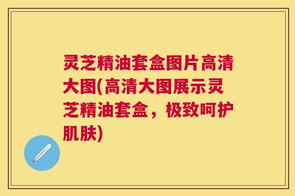 灵芝精油套盒图片高清大图(高清大图展示灵芝精油套盒，极致呵护肌肤)