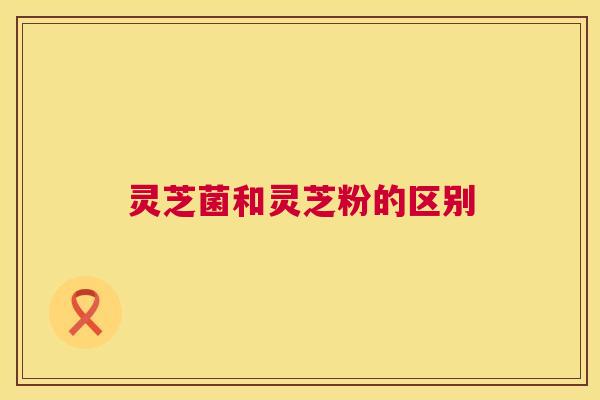 灵芝菌和灵芝粉的区别