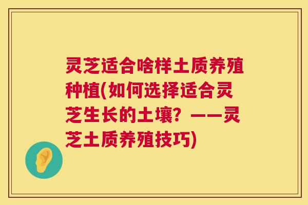 灵芝适合啥样土质养殖种植(如何选择适合灵芝生长的土壤？——灵芝土质养殖技巧)
